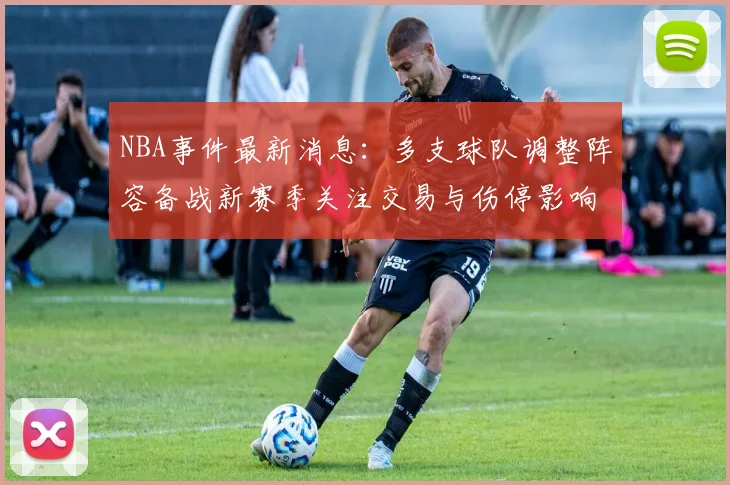 NBA事件最新消息：多支球队调整阵容备战新赛季关注交易与伤停影响