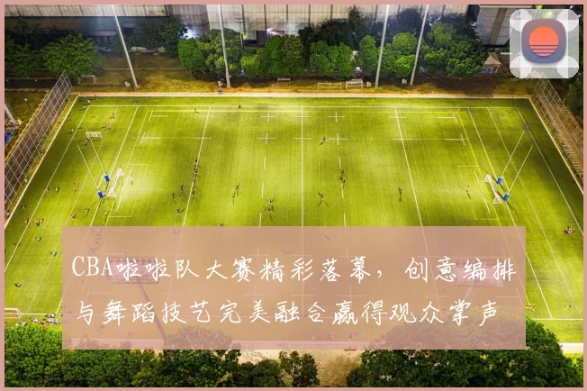 CBA啦啦队大赛精彩落幕，创意编排与舞蹈技艺完美融合赢得观众掌声