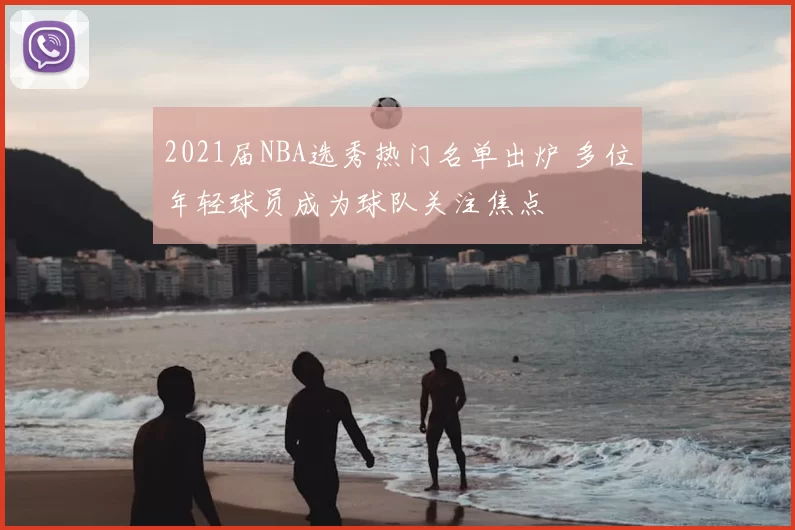 2021届NBA选秀热门名单出炉 多位年轻球员成为球队关注焦点