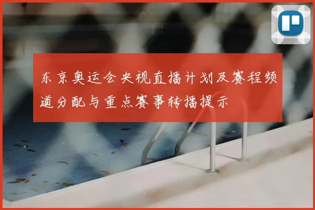 东京奥运会央视直播计划及赛程频道分配与重点赛事转播提示