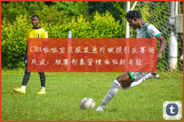 CBA啦啦宝贝服装意外破损引发赛场风波,联赛形象管理面临新考验