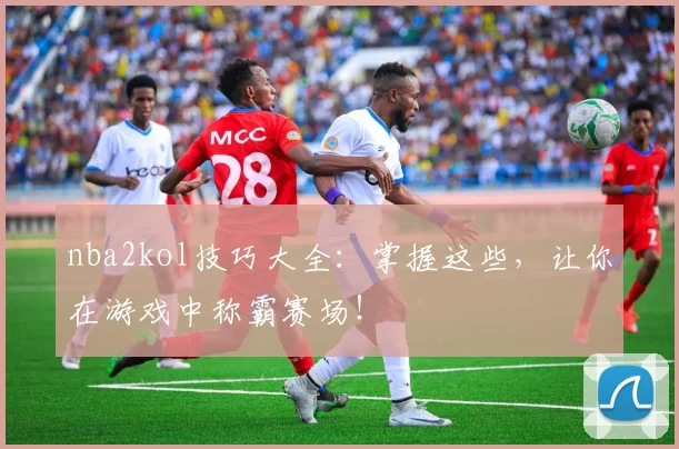 nba2kol技巧大全:掌握这些,让你在游戏中称霸赛场!