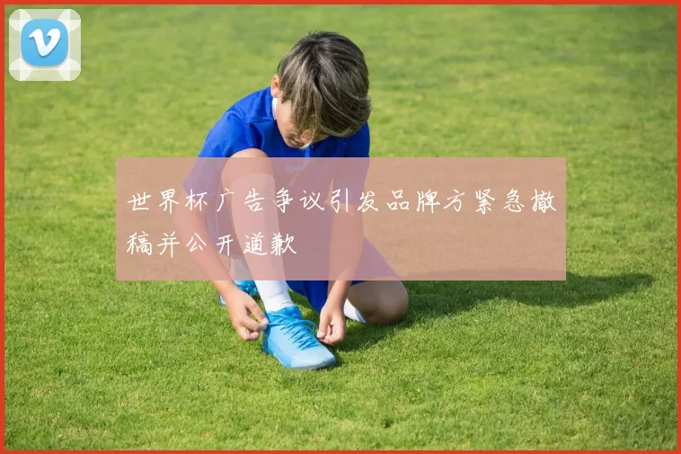 世界杯广告争议引发品牌方紧急撤稿并公开道歉