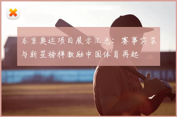 东京奥运项目展示汇总：赛事实录与新星榜样激励中国体育再起