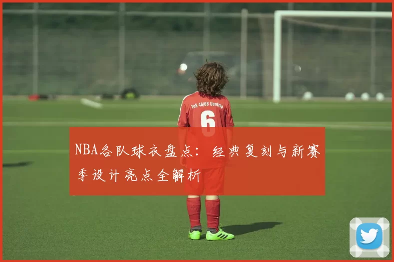 NBA各队球衣盘点：经典复刻与新赛季设计亮点全解析
