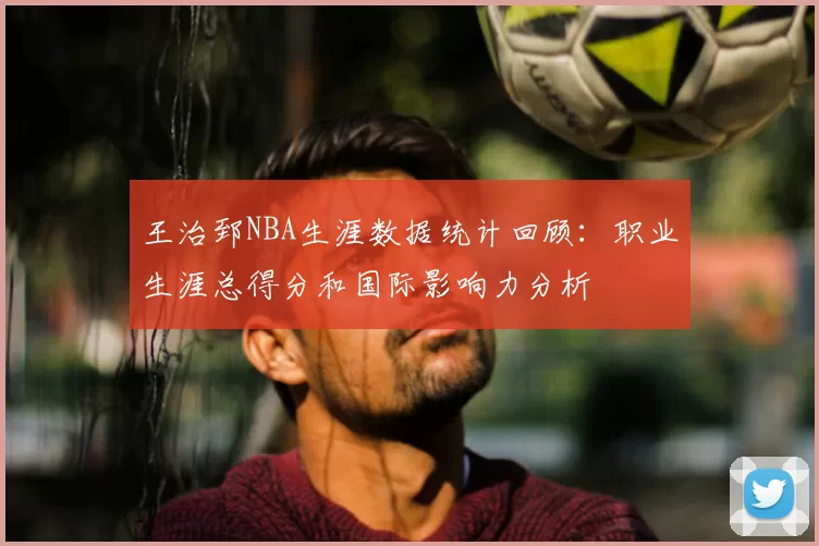 王治郅NBA生涯数据统计回顾:职业生涯总得分和国际影响力分析