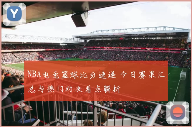 NBA电竞篮球比分速递 今日赛果汇总与热门对决看点解析