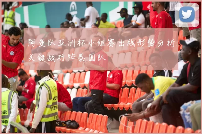 阿曼队亚洲杯小组赛出线形势分析关键战对阵泰国队