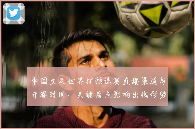 中国女足世界杯预选赛直播渠道与开赛时间，关键看点影响出线形势