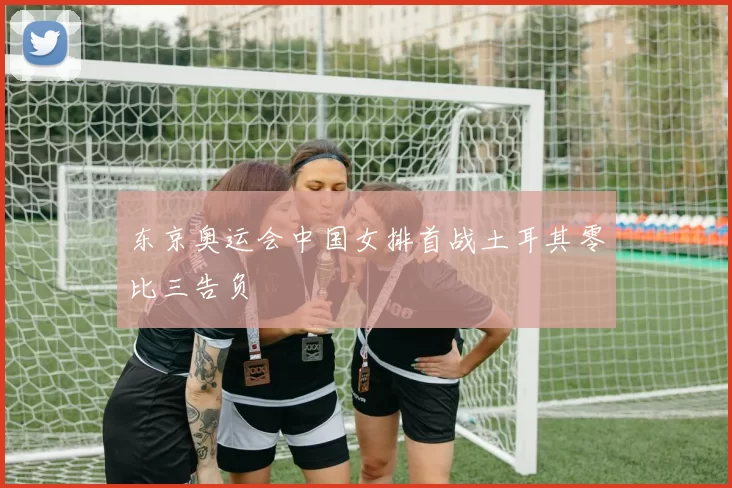 东京奥运会中国女排首战土耳其零比三告负