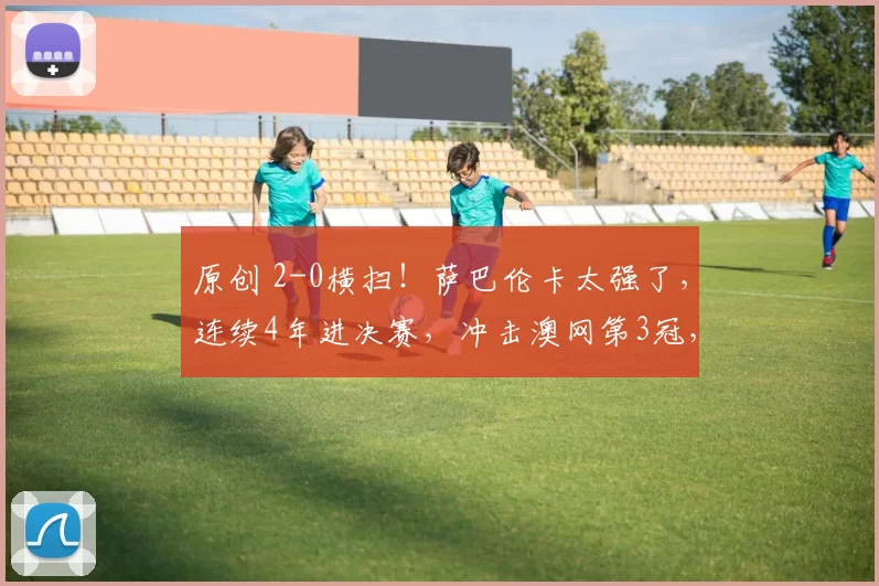 原创 2-0横扫！萨巴伦卡太强了，连续4年进决赛，冲击澳网第3冠，奖金1053万