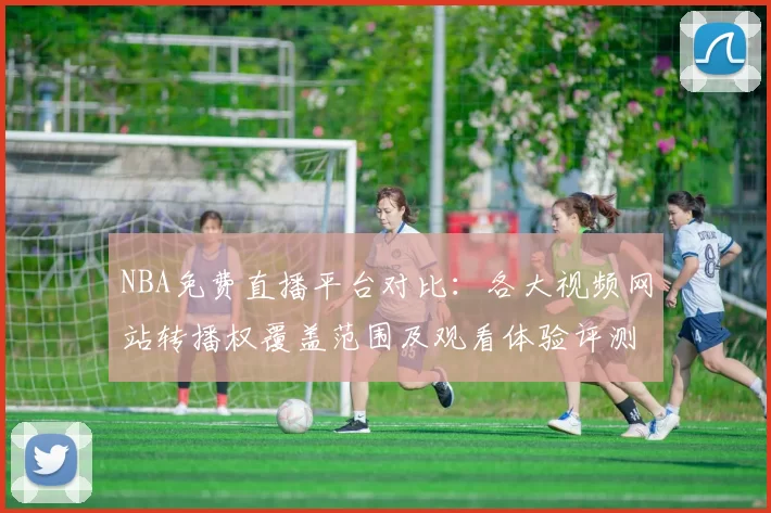 NBA免费直播平台对比：各大视频网站转播权覆盖范围及观看体验评测