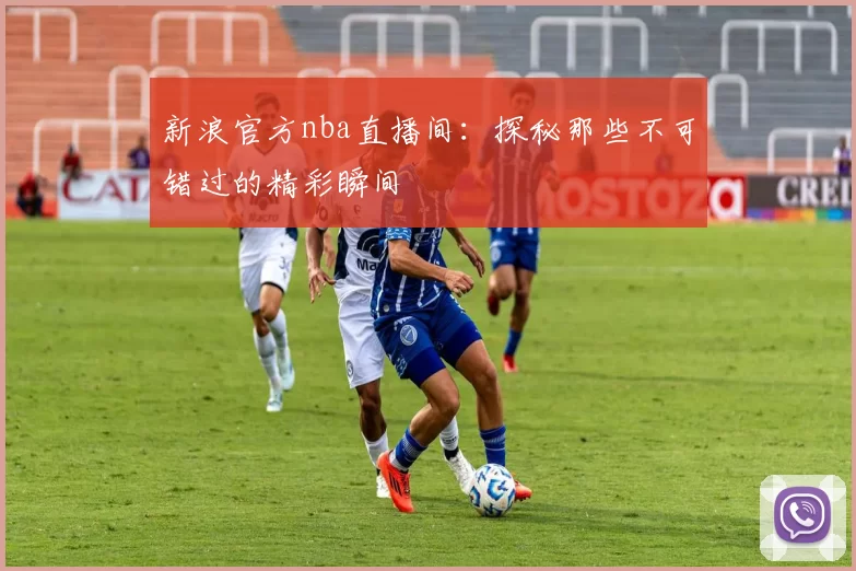 新浪官方nba直播间：探秘那些不可错过的精彩瞬间