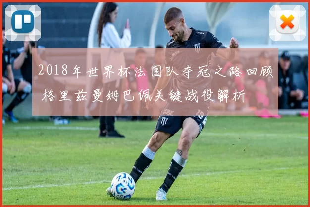 2018年世界杯法国队夺冠之路回顾 格里兹曼姆巴佩关键战役解析
