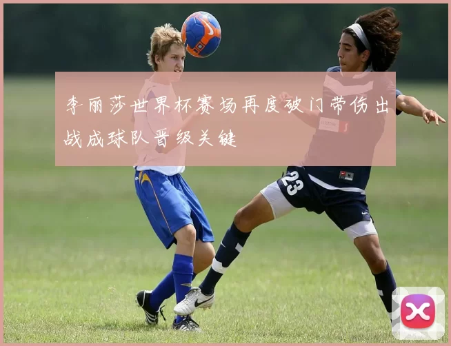 李丽莎世界杯赛场再度破门带伤出战成球队晋级关键