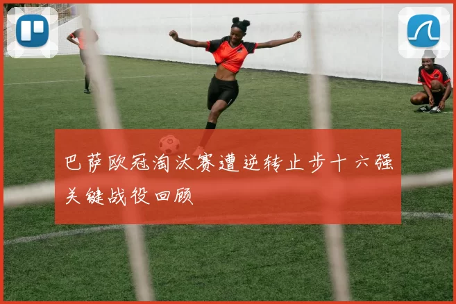 巴萨欧冠淘汰赛遭逆转止步十六强关键战役回顾