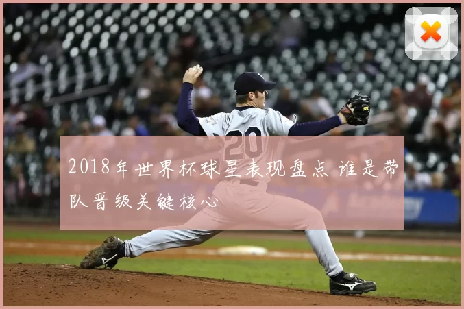 2018年世界杯球星表现盘点 谁是带队晋级关键核心