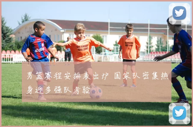 男篮赛程安排表出炉 国家队密集热身迎多强队考验