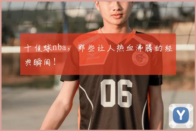 十佳球nba,那些让人热血沸腾的经典瞬间!
