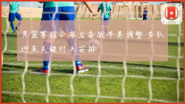 男篮赛程公布后备战节奏调整 多队迎来关键对决安排