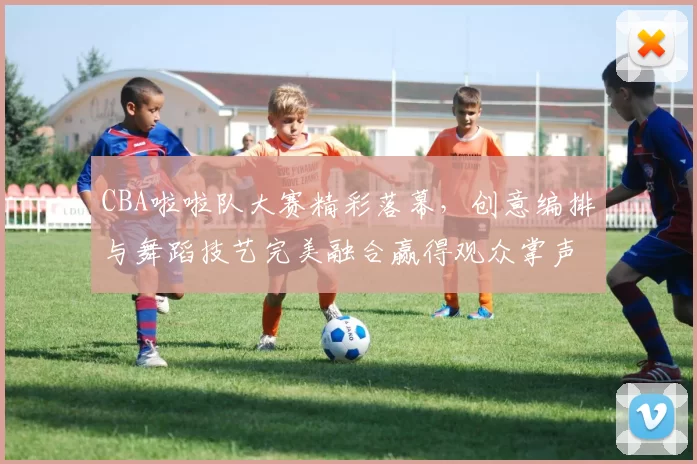 CBA啦啦队大赛精彩落幕，创意编排与舞蹈技艺完美融合赢得观众掌声