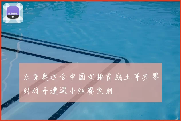 东京奥运会中国女排首战土耳其零封对手遭遇小组赛失利