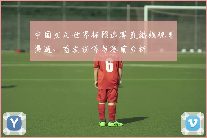中国女足世界杯预选赛直播线观看渠道、首发伤停与赛前分析