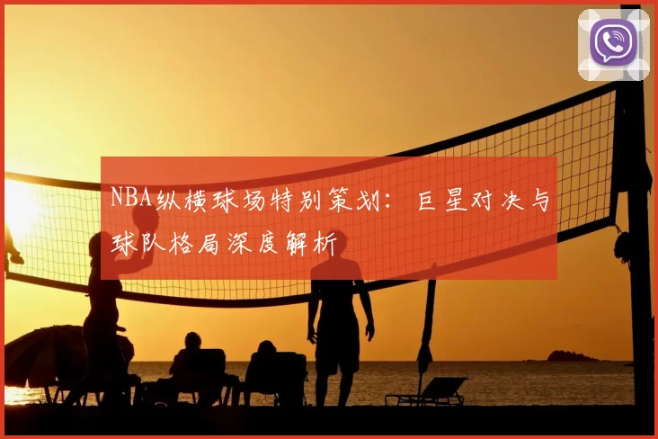 NBA纵横球场特别策划:巨星对决与球队格局深度解析