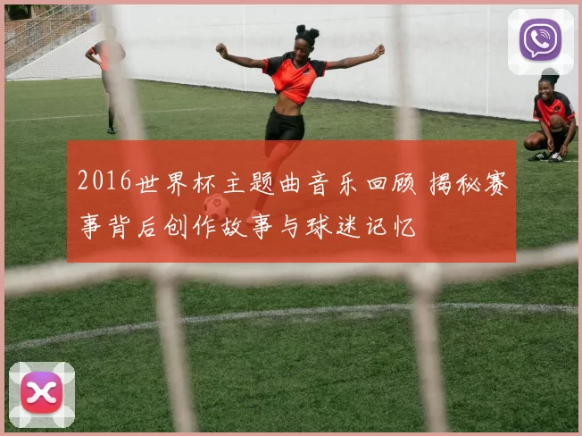 2016世界杯主题曲音乐回顾 揭秘赛事背后创作故事与球迷记忆