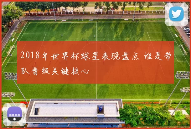 2018年世界杯球星表现盘点 谁是带队晋级关键核心