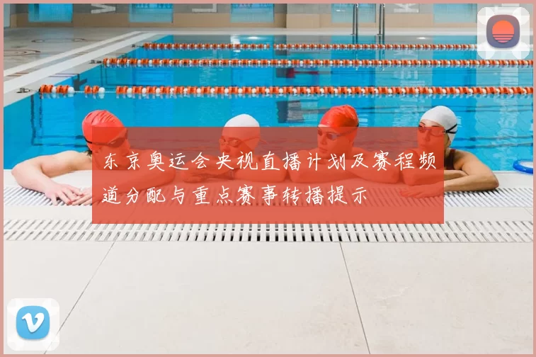东京奥运会央视直播计划及赛程频道分配与重点赛事转播提示
