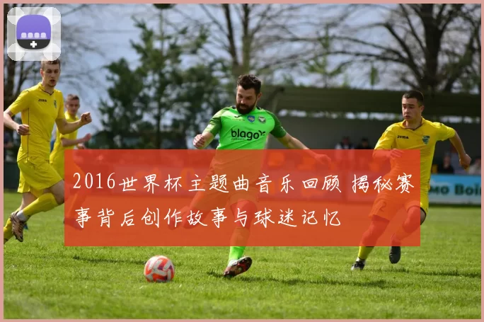 2016世界杯主题曲音乐回顾 揭秘赛事背后创作故事与球迷记忆