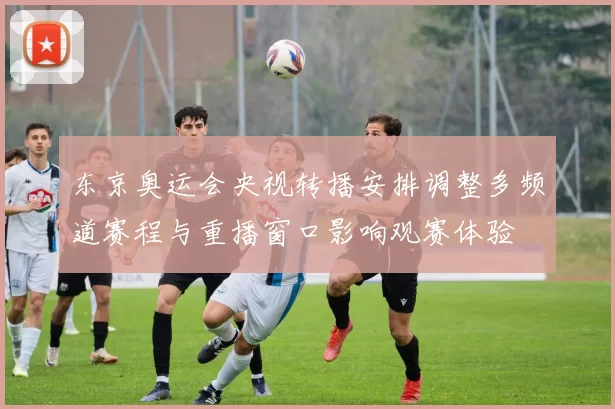 东京奥运会央视转播安排调整多频道赛程与重播窗口影响观赛体验