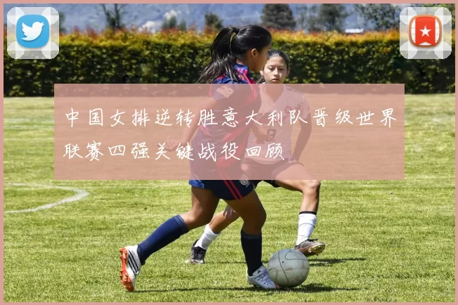 中国女排逆转胜意大利队晋级世界联赛四强关键战役回顾