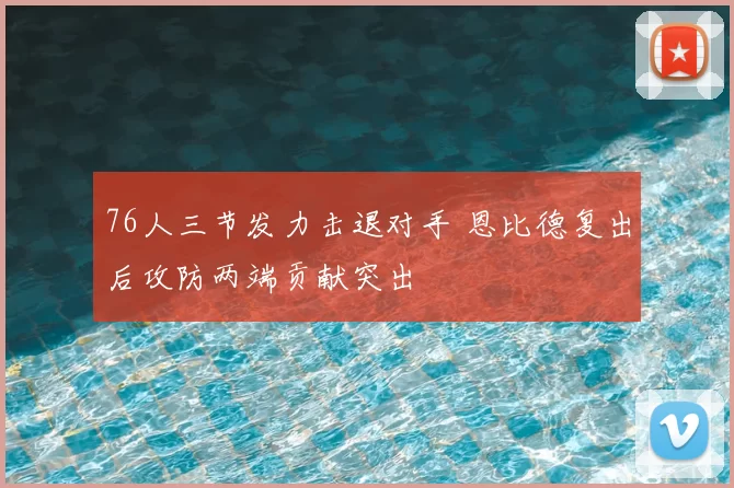 76人三节发力击退对手 恩比德复出后攻防两端贡献突出