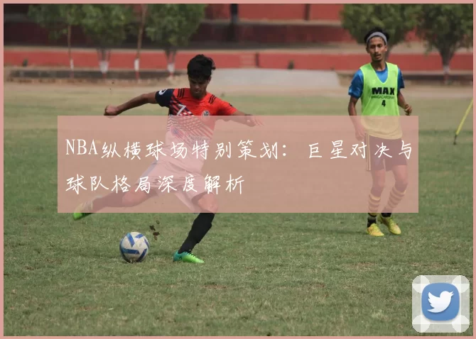 NBA纵横球场特别策划:巨星对决与球队格局深度解析