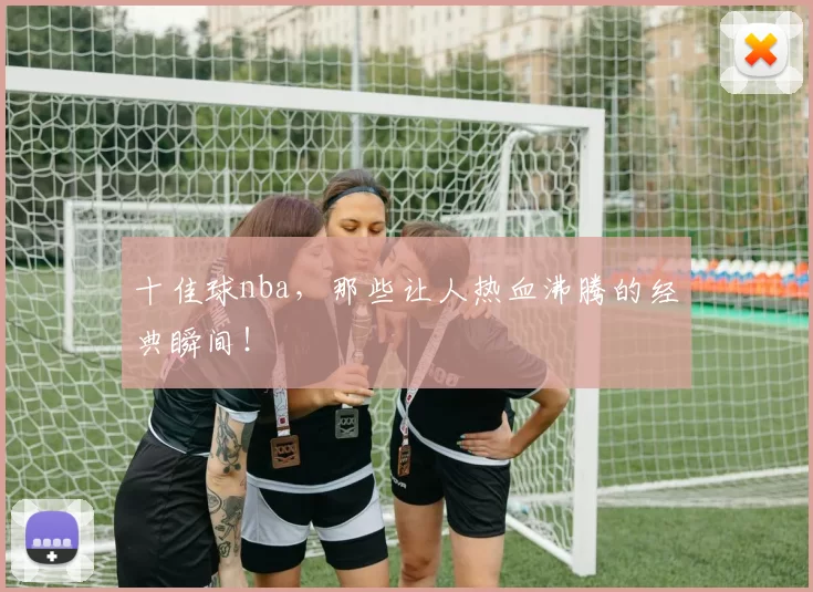 十佳球nba,那些让人热血沸腾的经典瞬间!