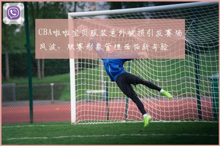 CBA啦啦宝贝服装意外破损引发赛场风波,联赛形象管理面临新考验