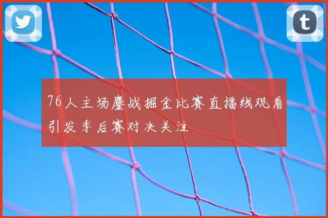 76人主场鏖战掘金比赛直播线观看引发季后赛对决关注