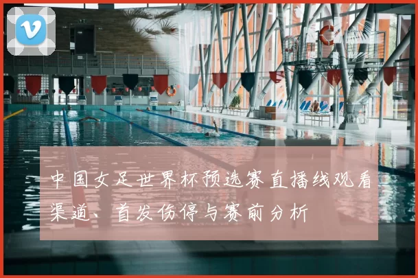 中国女足世界杯预选赛直播线观看渠道、首发伤停与赛前分析