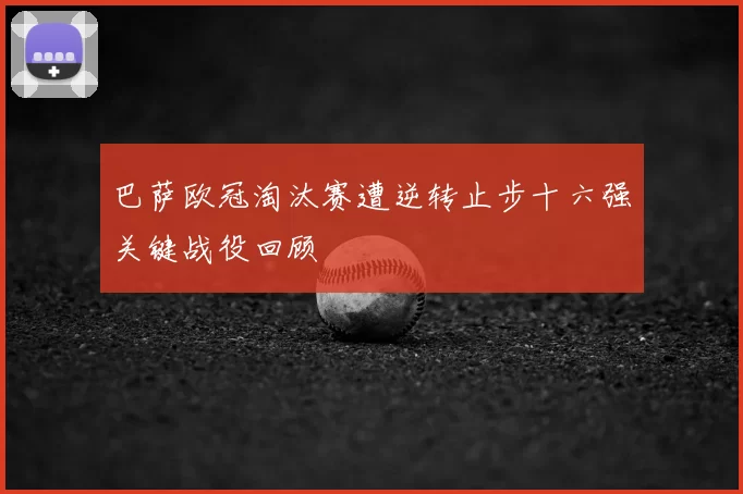 巴萨欧冠淘汰赛遭逆转止步十六强关键战役回顾