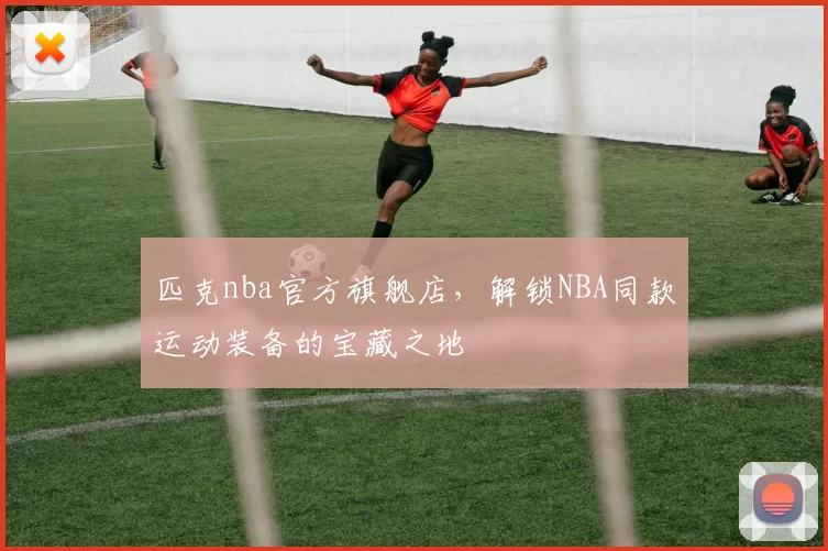 匹克nba官方旗舰店，解锁NBA同款运动装备的宝藏之地