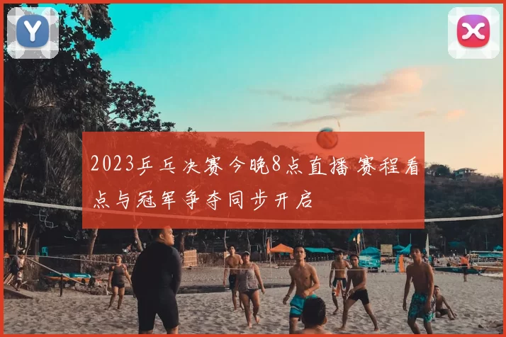 2023乒乓决赛今晚8点直播 赛程看点与冠军争夺同步开启