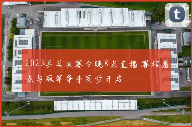 2023乒乓决赛今晚8点直播 赛程看点与冠军争夺同步开启