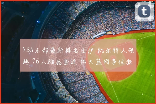 NBA东部最新排名出炉 凯尔特人领跑 76人雄鹿紧追 热火篮网争位激烈
