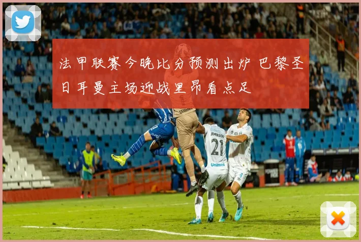 法甲联赛今晚比分预测出炉 巴黎圣日耳曼主场迎战里昂看点足