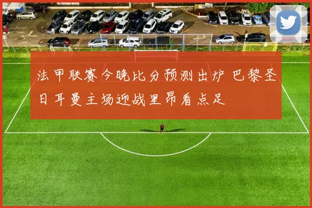 法甲联赛今晚比分预测出炉 巴黎圣日耳曼主场迎战里昂看点足