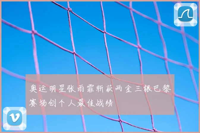 奥运明星张雨霏斩获两金三银巴黎赛场创个人最佳战绩