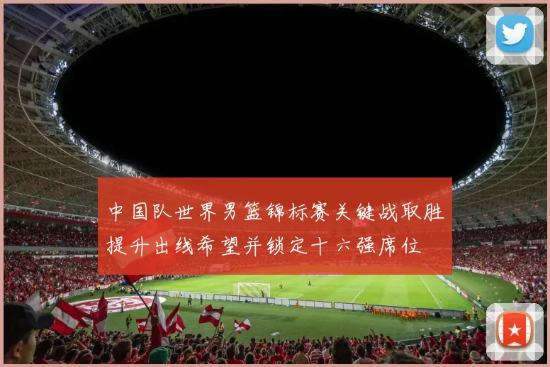 中国队世界男篮锦标赛关键战取胜提升出线希望并锁定十六强席位