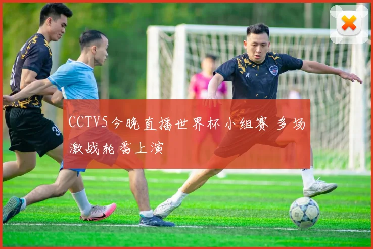 CCTV5今晚直播世界杯小组赛 多场激战轮番上演